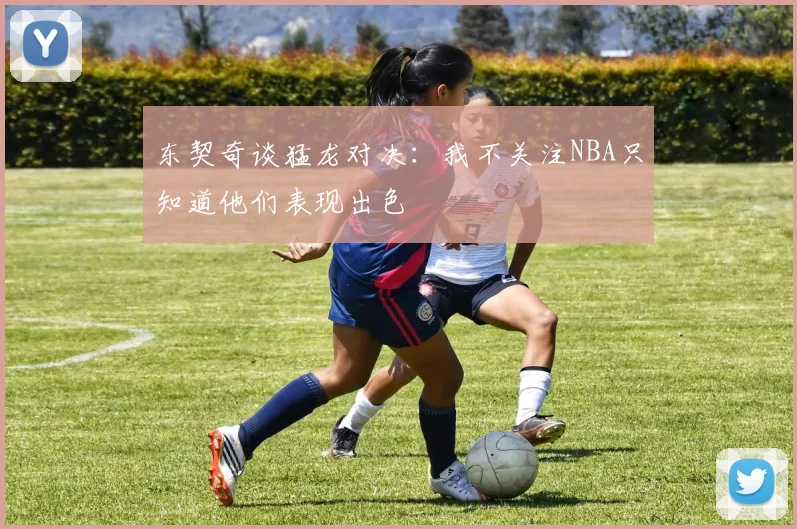 东契奇谈猛龙对决：我不关注NBA只知道他们表现出色