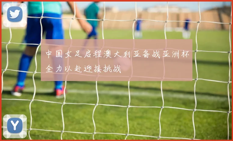 中国女足启程澳大利亚备战亚洲杯全力以赴迎接挑战