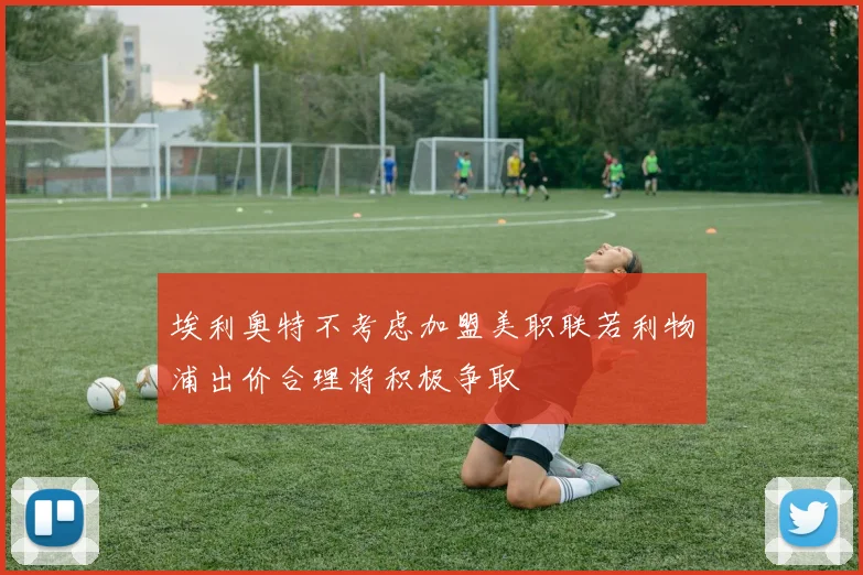 埃利奥特不考虑加盟美职联若利物浦出价合理将积极争取