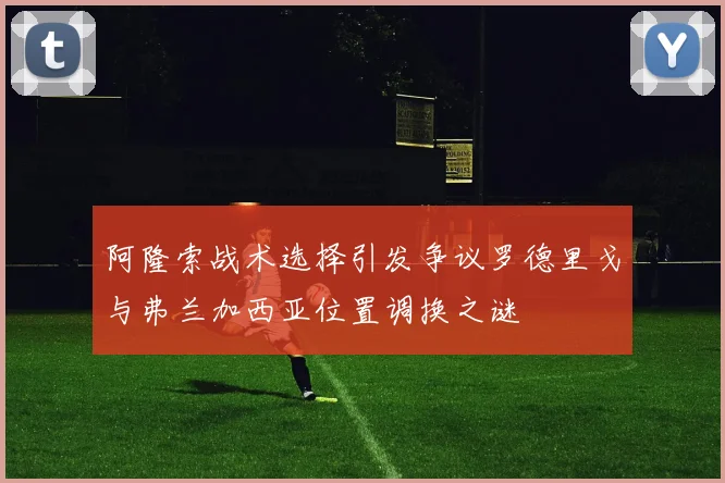 阿隆索战术选择引发争议罗德里戈与弗兰加西亚位置调换之谜
