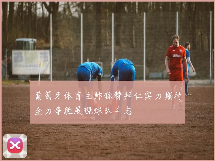 葡萄牙体育主帅称赞拜仁实力期待全力争胜展现球队斗志