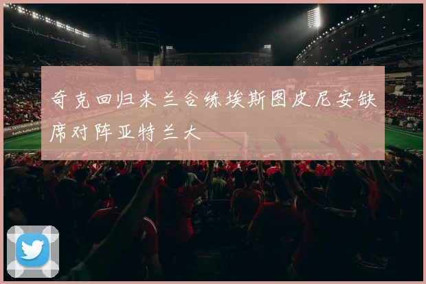 奇克回归米兰合练埃斯图皮尼安缺席对阵亚特兰大