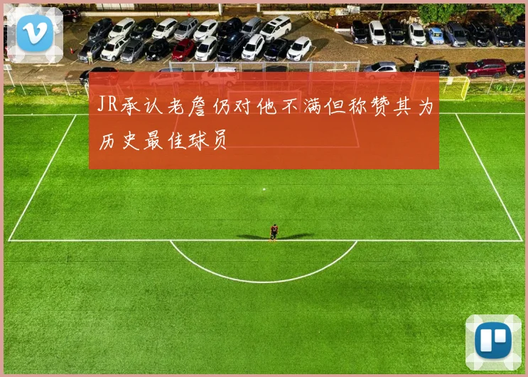 JR承认老詹仍对他不满但称赞其为历史最佳球员