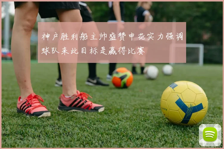 神户胜利船主帅盛赞申花实力强调球队来此目标是赢得比赛