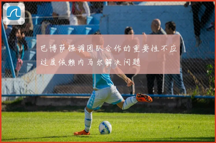 巴博萨强调团队合作的重要性不应过度依赖内马尔解决问题