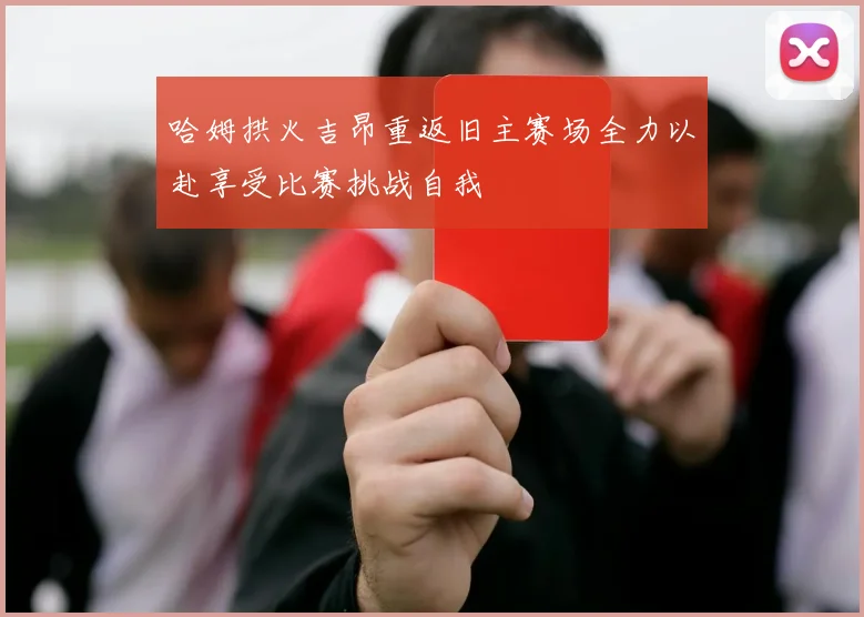哈姆拱火吉昂重返旧主赛场全力以赴享受比赛挑战自我