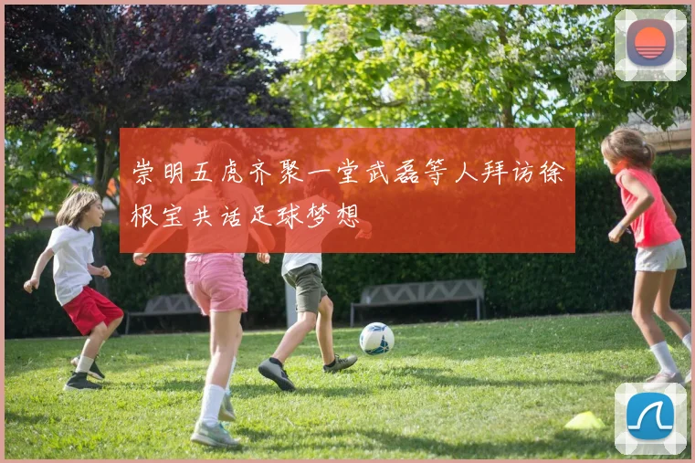 崇明五虎齐聚一堂武磊等人拜访徐根宝共话足球梦想