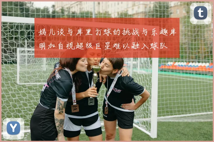娟儿谈与库里打球的挑战与乐趣库明加自视超级巨星难以融入球队