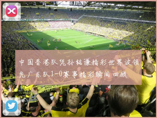 中国香港队凭孙铭谦精彩世界波领先广东队1-0赛事精彩瞬间回顾