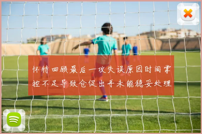 怀特回顾最后一攻失误原因时间掌控不足导致仓促出手未能稳妥处理