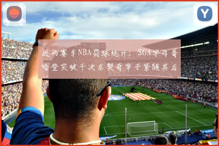 近两赛季NBA罚球统计：SGA字母哥哈登突破千次东契奇华子紧随其后