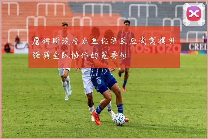 詹姆斯谈与东里化学反应尚需提升强调全队协作的重要性