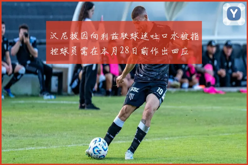 汉尼拔因向利兹联球迷吐口水被指控球员需在本月28日前作出回应