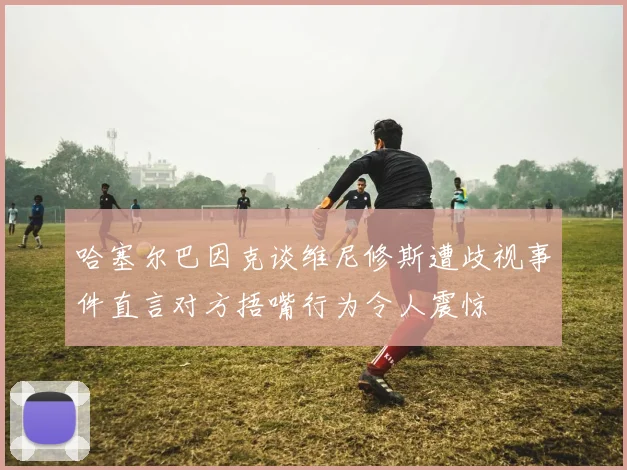 哈塞尔巴因克谈维尼修斯遭歧视事件直言对方捂嘴行为令人震惊