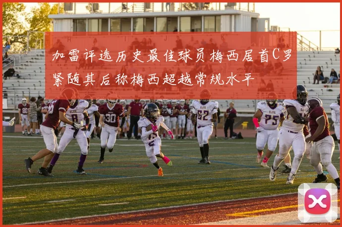 加雷评选历史最佳球员梅西居首C罗紧随其后称梅西超越常规水平