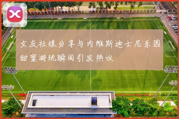 女友社媒分享与内维斯迪士尼乐园甜蜜游玩瞬间引发热议