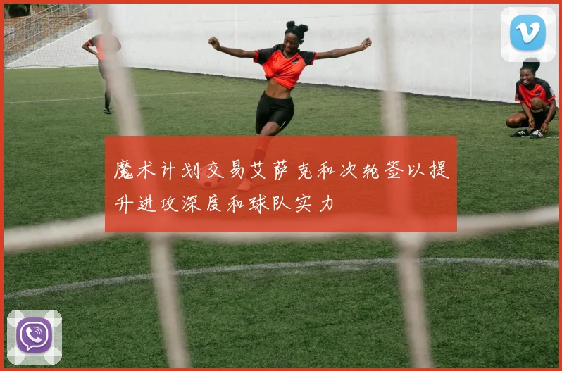 魔术计划交易艾萨克和次轮签以提升进攻深度和球队实力