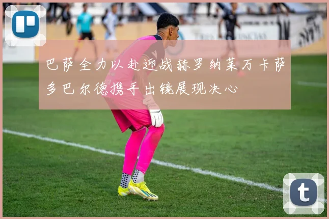 巴萨全力以赴迎战赫罗纳莱万卡萨多巴尔德携手出镜展现决心