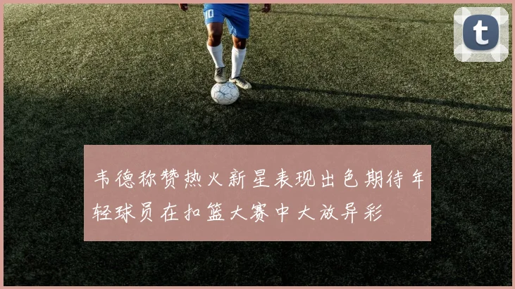 韦德称赞热火新星表现出色期待年轻球员在扣篮大赛中大放异彩