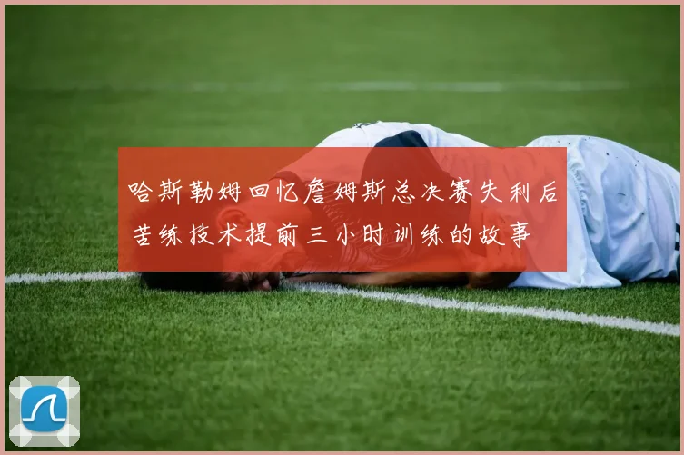 哈斯勒姆回忆詹姆斯总决赛失利后苦练技术提前三小时训练的故事