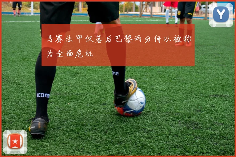 马赛法甲仅落后巴黎两分何以被称为全面危机