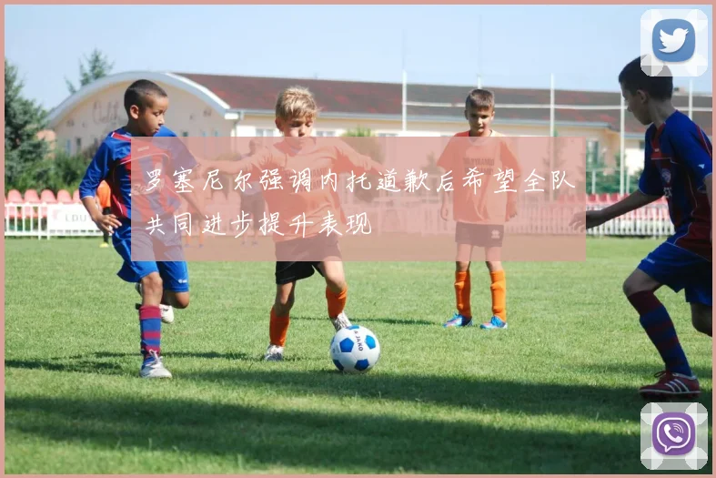 罗塞尼尔强调内托道歉后希望全队共同进步提升表现