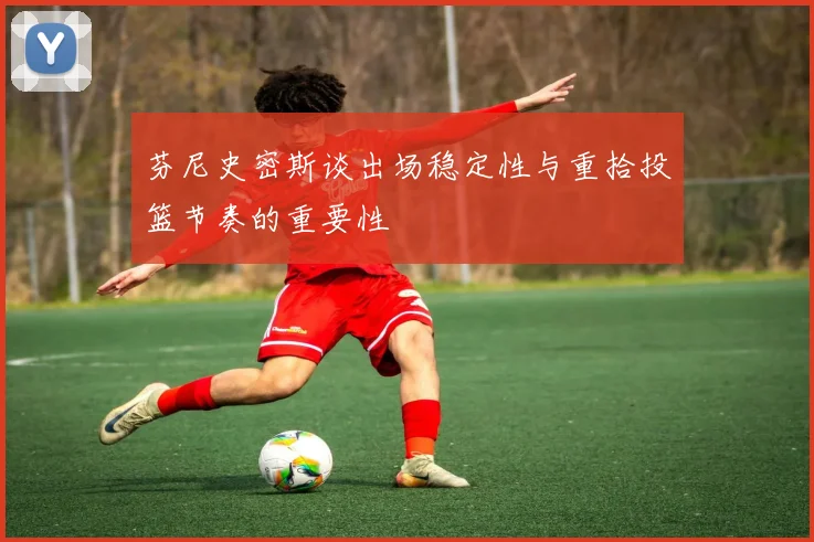 芬尼史密斯谈出场稳定性与重拾投篮节奏的重要性