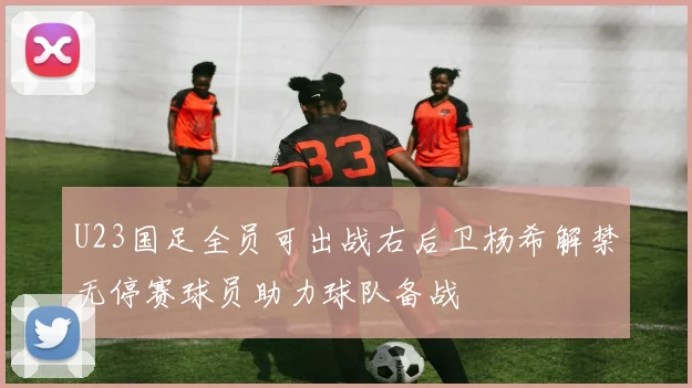 U23国足全员可出战右后卫杨希解禁无停赛球员助力球队备战