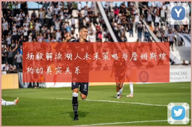 杨毅解读湖人未来策略与詹姆斯续约的真实关系