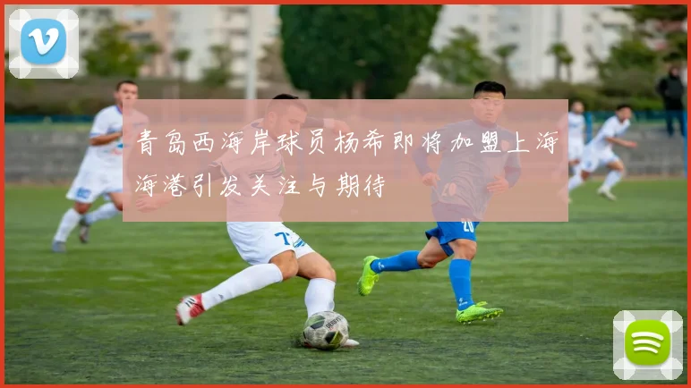 青岛西海岸球员杨希即将加盟上海海港引发关注与期待
