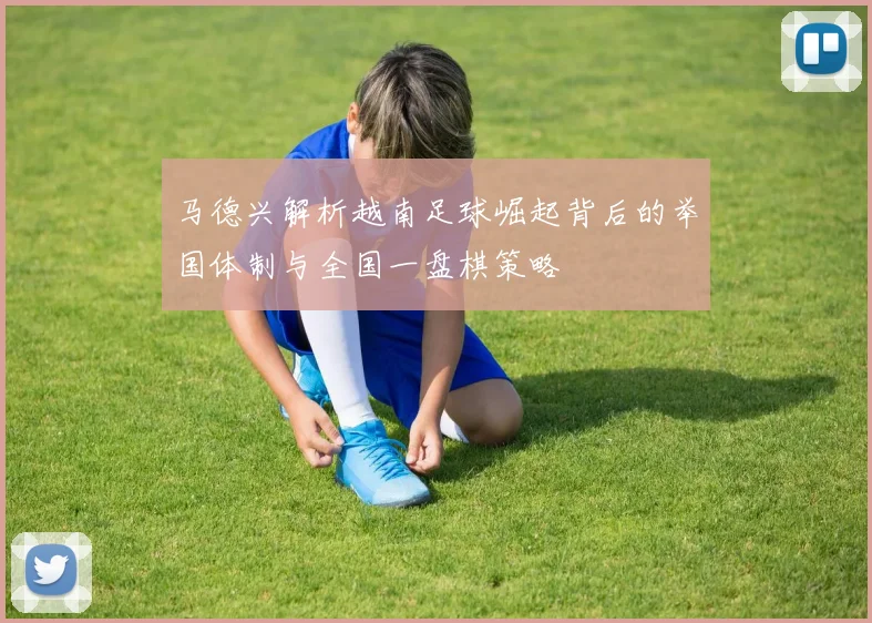 马德兴解析越南足球崛起背后的举国体制与全国一盘棋策略