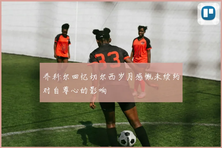 乔科尔回忆切尔西岁月感慨未续约对自尊心的影响