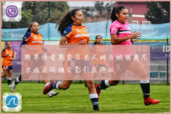 跨界传奇聚首贝克汉姆与姚明奥尼尔成龙同框合影引发热议