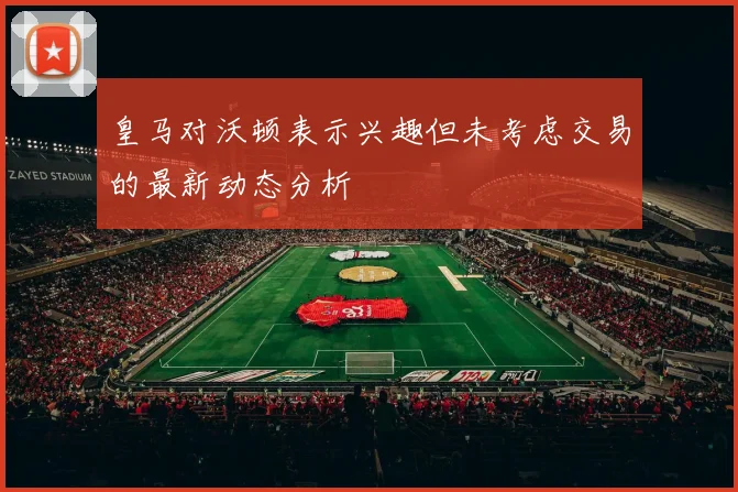 皇马对沃顿表示兴趣但未考虑交易的最新动态分析