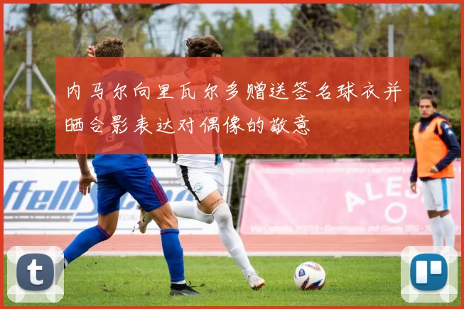 内马尔向里瓦尔多赠送签名球衣并晒合影表达对偶像的敬意