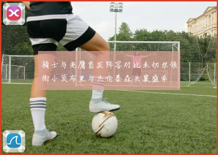 骑士与老鹰首发阵容对比米切尔领衔小莫布里与杰伦泰森共襄盛举