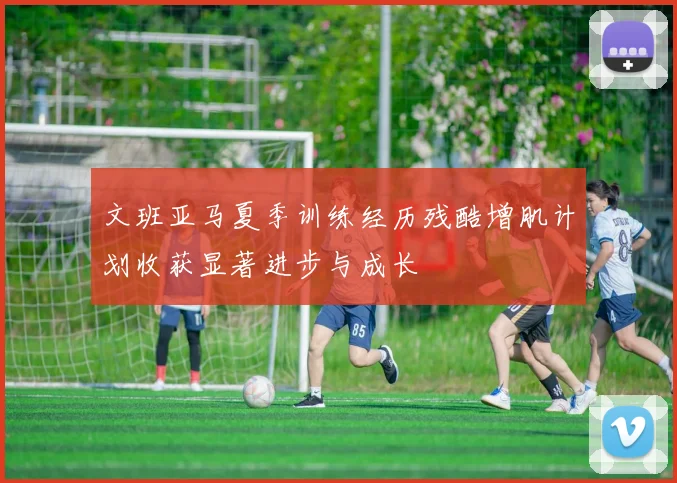 文班亚马夏季训练经历残酷增肌计划收获显著进步与成长