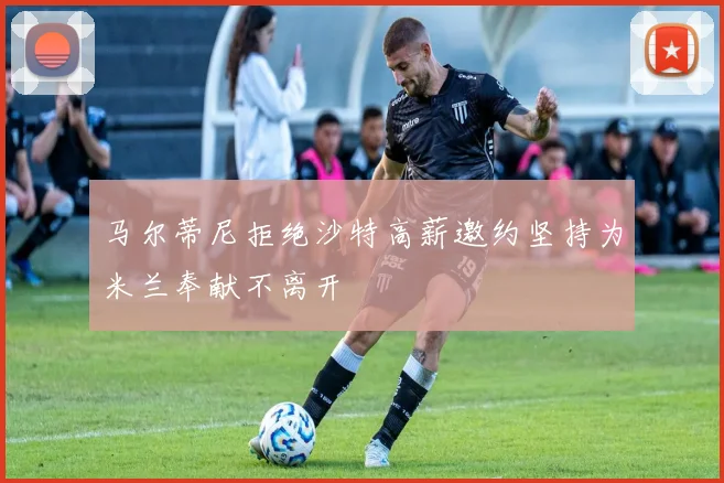 马尔蒂尼拒绝沙特高薪邀约坚持为米兰奉献不离开