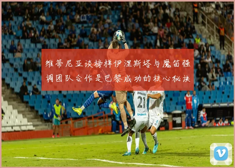 维蒂尼亚谈榜样伊涅斯塔与魔笛强调团队合作是巴黎成功的核心秘诀