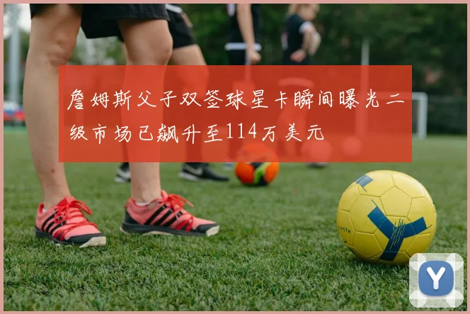 詹姆斯父子双签球星卡瞬间曝光二级市场已飙升至114万美元